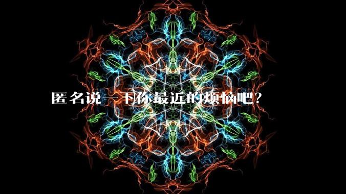 匿名说一下你最近的烦恼吧?