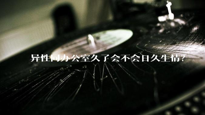 异性同办公室久了会不会日久生情?