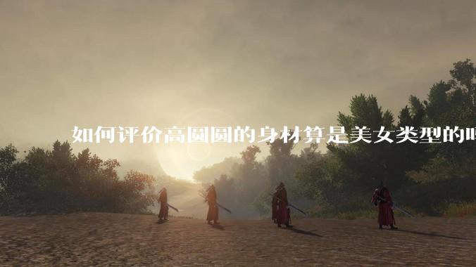 如何评价高圆圆的身材算是美女类型的吗?