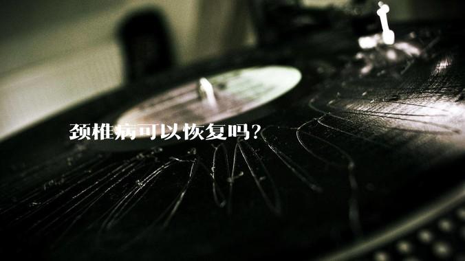 颈椎病可以恢复吗?