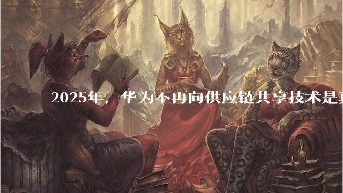 2025年,华为不再向供应链共享技术是真的吗?会造成什么影响?