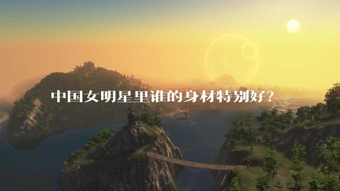 中国女明星里谁的身材特别好?