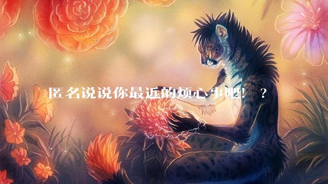 匿名说说你最近的烦心事吧!?
